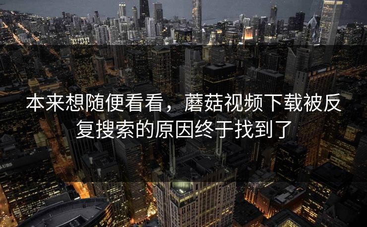 本来想随便看看，蘑菇视频下载被反复搜索的原因终于找到了