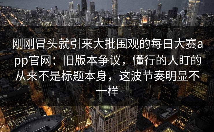 刚刚冒头就引来大批围观的每日大赛app官网:旧版本争议,懂行的人盯的从来不是标题本身,这波节奏明显不一样 刚刚冒头就引来大批围观的每日大赛app官网:旧版本争议,懂行的人盯的从来不是标题本身,这波节奏明显不一样