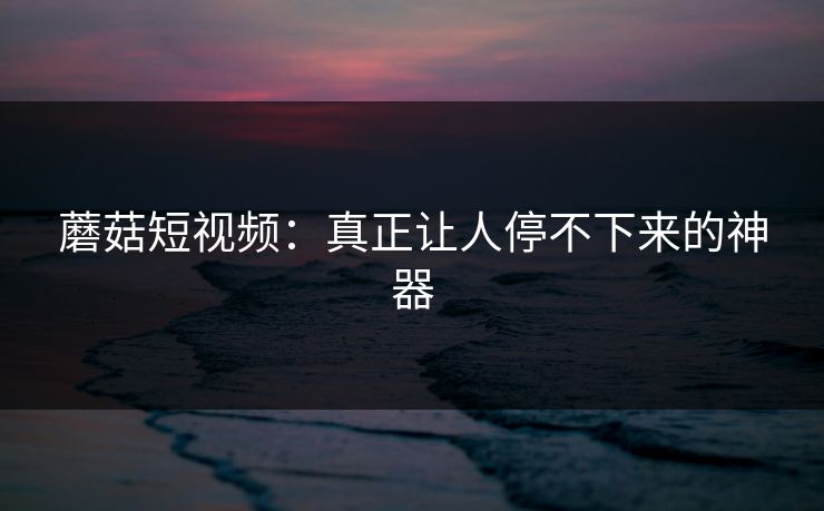 蘑菇短视频：真正让人停不下来的神器